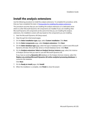 Installation Guide
Microsoft Dynamics AX 105
Install the analysis extensions
Use the following procedure to install the analysis extensions. To complete this procedure, verify
that you have completed the tasks in Prerequisites for installing the analysis extensions.
This procedure assumes that you are installing the analysis extensions on a dedicated server
where no other Microsoft Dynamics AX components are installed. If you are installing other
Microsoft Dynamics AX components at the same time that you are installing the analysis
extensions, the installation screens will vary based on the components you are installing.
1. Start the Microsoft Dynamics AX Setup wizard.
2. Step through the initial wizard pages.
3. On the Select installation type page, select Custom installation. Click Next.
4. On the Select components page, select Analysis extensions. Click Next.
5. On the Select database type page, select the type of database that is used to store Microsoft
Dynamics AX data: Microsoft SQL Server or Oracle Database Server. Click Next.
6. On the Analysis extensions: Select an Analysis Services instance page, select the instance
of Analysis Services that you want to use with Microsoft Dynamics AX.
If you have an existing Dynamics AX database on the Analysis Services instance, select the
Replace any existing Microsoft Dynamics AX online analytical processing databases to
overwrite that database.
Click Next.
7. On the Ready to install page, click Install.
8. When the installation is complete, click Finish to close the wizard.
 