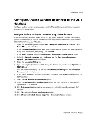 Installation Guide
Microsoft Dynamics AX 106
Configure Analysis Services to connect to the OLTP
database
Configure Analysis Services to retrieve data from the Microsoft Dynamics AX online transaction
processing (OLTP) database.
Configure Analysis Services to connect to a SQL Server database
If your Microsoft Dynamics AX data is stored in a SQL Server database, complete the following
procedure. The procedure explains how to configure Analysis Services to retrieve data from the
Microsoft Dynamics AX OLTP database.
1. Open SQL Server Management Studio (Start > Programs > Microsoft SQL Server > SQL
Server Management Studio).
2. In the Connect to Server window, select your Analysis Services instance and enter credentials
to log on to the instance, if necessary. Click Connect.
3. In the Object Explorer, expand the Databases > Dynamics AX > Data Sources folder.
4. Right-click Dynamics Database and click Properties. The Data Source Properties -
Dynamics Database window is displayed.
5. Select the Connection String row.
6. If you are using Analysis Services 2008, change the data source provider from SQLNCLI.1 to
SQLNCLI10.1.
7. Click the expansion button (…) at the end of the Connection String row. The Connection
Manager window is displayed.
8. In the Server name field, enter the name of the server that hosts the Microsoft Dynamics AX
OLTP database.
9. Select the Use Windows Authentication option.
10. Select the Select or enter a database name option and enter the name of the Microsoft
Dynamics AX OLTP database.
11. Click Test Connection to verify that you can connect to the Microsoft Dynamics AX OLTP
database.
12. Click OK to close the Connection Manager window.
13. Click OK to close the Data Source Properties - Dynamics Database window.
 