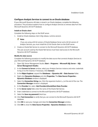 Installation Guide
Microsoft Dynamics AX 107
Configure Analysis Services to connect to an Oracle database
If your Microsoft Dynamics AX data is stored in an Oracle database, complete the following
procedure. The procedure explains how to configure Analysis Services to retrieve data from the
Microsoft Dynamics AX OLTP database.
Install an Oracle client
Complete the following steps on the OLAP server.
1. Install an Oracle database client (10g release, runtime version).
Note:
If you are using a 64-bit version of Oracle Database Server and a 64-bit version of
Analysis Services, you must install the 32-bit Oracle client on the OLAP server.
2. Create an Oracle Net Service to connect to the Microsoft Dynamics AX OLTP database.
The user account used by the Oracle Net Service must have read access to the Microsoft
Dynamics AX OLTP database.
Modify the data source
Complete the following procedure to modify the data source that connects Analysis Services to
your Microsoft Dynamics AX OLTP database.
1. Open SQL Server Management Studio (Start > Programs > Microsoft SQL Server > SQL
Server Management Studio).
2. In the Connect to Server window, select your Analysis Services instance and enter credentials
to log on to the instance, if necessary. Click Connect.
3. In the Object Explorer, expand the Databases > Dynamics AX > Data Sources folder.
4. Right-click Dynamics Database and click Properties. The Data Source Properties -
Dynamics Database window is displayed.
5. Select the Connection String row. Click the expansion button (…) at the end of the row. The
Connection Manager window is displayed.
6. In the Provider list, select .Net ProvidersOracleClient Data Provider.
7. In the Server name field, enter the name of the Oracle Net Service.
8. Enter credentials to connect to the Microsoft Dynamics AX OLTP database.
9. Select the Save my password check box.
10. Click Test Connection to verify that you can connect to the Microsoft Dynamics AX OLTP
database.
11. Click OK to save your changes and close the Connection Manager window.
12. Click OK to close the Data Source Properties - Dynamics Database window.
 