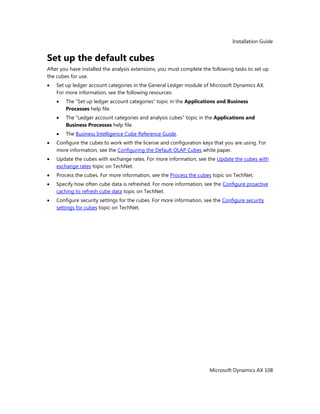 Installation Guide
Microsoft Dynamics AX 108
Set up the default cubes
After you have installed the analysis extensions, you must complete the following tasks to set up
the cubes for use.
Set up ledger account categories in the General Ledger module of Microsoft Dynamics AX.
For more information, see the following resources:
The ―Set up ledger account categories‖ topic in the Applications and Business
Processes help file.
The ―Ledger account categories and analysis cubes‖ topic in the Applications and
Business Processes help file.
The Business Intelligence Cube Reference Guide.
Configure the cubes to work with the license and configuration keys that you are using. For
more information, see the Configuring the Default OLAP Cubes white paper.
Update the cubes with exchange rates. For more information, see the Update the cubes with
exchange rates topic on TechNet.
Process the cubes. For more information, see the Process the cubes topic on TechNet.
Specify how often cube data is refreshed. For more information, see the Configure proactive
caching to refresh cube data topic on TechNet.
Configure security settings for the cubes. For more information, see the Configure security
settings for cubes topic on TechNet.
 