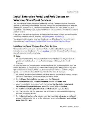 Installation Guide
Microsoft Dynamics AX 114
Install Enterprise Portal and Role Centers on
Windows SharePoint Services
This topic describes how to install Enterprise Portal and Role Centers on Windows SharePoint
Services. By performing the procedures described here, you will install and deploy site templates
and files that are necessary to run an Enterprise Portal Web site and Role Centers. You must
complete the installation procedures described here on each server that will host Enterprise Portal
and Role Centers.
If you plan to use Windows SharePoint Services on Windows Server 2008 R2, you must upgrade
and deploy SharePoint Services according to Knowledge Base article 962935.
You can also install Enterprise Portal and Role Centers on Office SharePoint Server. For more
information, see Install Enterprise Portal and Role Centers on Office SharePoint Server.
Install and configure Windows SharePoint Services
Windows SharePoint Services 3.0 with Service Pack 1 must be installed before you install
Enterprise Portal and Role Centers. You can download and install Windows SharePoint Services
yourself, or you can install it using Setup.
Note:
We recommend installing the version of Windows SharePoint Services for your locale. If
you do not install a localized version, Role Center pages will display text in mixed
languages.
Be aware that when you install Windows SharePoint Services, the installation process stops the
Default Web Site in IIS Manager. If you installed Microsoft Dynamics AX Workflow or any other
Web applications on the Default Web Site, those applications will not be available until you
specify a new port for the Default Web Site and restart the site in IIS Manager.
1. On the Web farm administration server (the server with the Internet-facing network interface
card), start the Windows SharePoint Services installation wizard.
2. On the Choose the installation you want page, click Advanced.
3. On the Server Type page, click Web Front End, and then click Install Now.
4. When the installation is completed, verify that the Run the SharePoint Products and
Technologies Configuration Wizard now option is selected and click Close.
5. On the Welcome to SharePoint Products and Technologies page, click Next.
6. Click Yes to confirm that you understand that services will be restarted while configuring
Windows SharePoint Services.
7. On the Connect to a Server Farm page, select No, I want to create a new server farm if
you are installing on the first server. On subsequent servers, select Connect to an existing
server farm. Click Next.
 