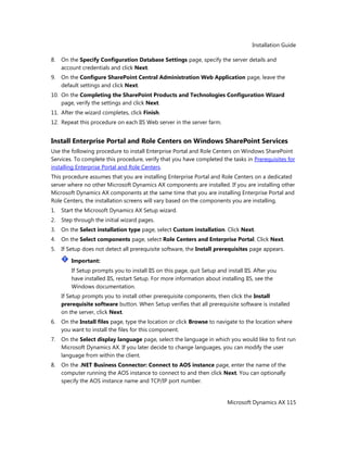 Installation Guide
Microsoft Dynamics AX 115
8. On the Specify Configuration Database Settings page, specify the server details and
account credentials and click Next.
9. On the Configure SharePoint Central Administration Web Application page, leave the
default settings and click Next.
10. On the Completing the SharePoint Products and Technologies Configuration Wizard
page, verify the settings and click Next.
11. After the wizard completes, click Finish.
12. Repeat this procedure on each IIS Web server in the server farm.
Install Enterprise Portal and Role Centers on Windows SharePoint Services
Use the following procedure to install Enterprise Portal and Role Centers on Windows SharePoint
Services. To complete this procedure, verify that you have completed the tasks in Prerequisites for
installing Enterprise Portal and Role Centers.
This procedure assumes that you are installing Enterprise Portal and Role Centers on a dedicated
server where no other Microsoft Dynamics AX components are installed. If you are installing other
Microsoft Dynamics AX components at the same time that you are installing Enterprise Portal and
Role Centers, the installation screens will vary based on the components you are installing.
1. Start the Microsoft Dynamics AX Setup wizard.
2. Step through the initial wizard pages.
3. On the Select installation type page, select Custom installation. Click Next.
4. On the Select components page, select Role Centers and Enterprise Portal. Click Next.
5. If Setup does not detect all prerequisite software, the Install prerequisites page appears.
Important:
If Setup prompts you to install IIS on this page, quit Setup and install IIS. After you
have installed IIS, restart Setup. For more information about installing IIS, see the
Windows documentation.
If Setup prompts you to install other prerequisite components, then click the Install
prerequisite software button. When Setup verifies that all prerequisite software is installed
on the server, click Next.
6. On the Install files page, type the location or click Browse to navigate to the location where
you want to install the files for this component.
7. On the Select display language page, select the language in which you would like to first run
Microsoft Dynamics AX. If you later decide to change languages, you can modify the user
language from within the client.
8. On the .NET Business Connector: Connect to AOS instance page, enter the name of the
computer running the AOS instance to connect to and then click Next. You can optionally
specify the AOS instance name and TCP/IP port number.
 