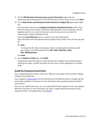 Installation Guide
Microsoft Dynamics AX 116
9. On the .NET Business Connector proxy account information page, enter the
domainusername and password for the .NET Business Connector proxy account. Click Next.
10. On the Role Centers and Enterprise Portal framework: Configure IIS page, select a Web
site.
We recommend selecting the Configure for Windows SharePoint Services option. If you
select this option, Setup creates a SharePoint Web application and site collection, sets the
application pool to run under the Business Connector proxy account, and sets the
authentication method to Windows NTLM.
Select the Create Web site option to create a site at the following URL:
http://ServerName:Port/sites/DynamicsAX. By default, Setup creates a new site that uses port
80.
Note:
To change the URL, title, and description before completing the installation, specify
your changes in the EPSetupParams file: AOT>Web>Web Files>Static
Files>EPSetupParams.
Click Next.
11. On the Ready to install page, click Install.
If appropriate, select the option to restart IIS when the installation has completed. Before
selecting this option, consider the impact of an IIS reset on other applications on the Web
server.
Install the Enterprise Portal hotfix
If you installed Enterprise Portal on SQL Server 2008, you must apply a hotfix and then redeploy
Enterprise Portal Web Parts.
If you upgrade to Service Pack 1 for Microsoft Dynamics AX 2009, the hotfix is included. See the
service pack installation instructions for more information about updating Enterprise Portal to
Service Pack 1.
If you do not install Service Pack 1, you must download the hotfix, apply the hotfix, and redeploy
Web Parts manually. For more information, see "Step 3: Update reporting extensions and/or
Enterprise Portal" in Knowledge Base article 957312.
 
