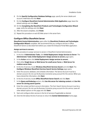 Installation Guide
Microsoft Dynamics AX 118
8. On the Specify Configuration Database Settings page, specify the server details and
account credentials and click Next.
9. On the Configure SharePoint Central Administration Web Application page, leave the
default settings and click Next.
10. On the Completing the SharePoint Products and Technologies Configuration Wizard
page, verify the settings and click Next.
11. After the wizard completes, click Finish.
12. Repeat this procedure on each IIS Web server in the server farm.
Configure Office SharePoint Server
SharePoint Central Administration opens after the SharePoint Products and Technologies
Configuration Wizard completes. We recommend that you configure services in Office
SharePoint Server as described here before you create the Enterprise Portal Web application.
Assign services to servers
Use this procedure to assign services to servers in SharePoint Central Administration.
1. In the list of Administrator Tasks, click Initial Deployment: Assign Services to Server. The
Administrator Tasks: Initial deployment: Assign services to servers page opens.
2. In the Action section click Initial Deployment: Assign services to servers.
3. Click either Single Server or Web Server for small server farms or Web Server for
medium server farm.
4. In the list of services, locate Windows SharePoint Services Search and click Start. The
Configure Windows SharePoint Services Search Service Settings page opens.
5. Enter the account, database, and schedule information. The Service Account must be a
domain account. Do not use the Business Connector proxy account for this service. When you
have entered the information, click Start.
6. In the list of services, locate Office SharePoint Server Search and click Start.
7. In the Query and Indexing section, click Use this server for indexing content and Use this
server for serving search queries.
8. Enter the contact and farm account information. The Farm Search Service Account must be a
domain account. Do not use the Business Connector proxy account for this service. Leave all
other default options on this page and click Start.
9. Start and configure other services in the list of services (if applicable) as desired.
10. Click the link below the list of services to return the Central Administration home page.
 