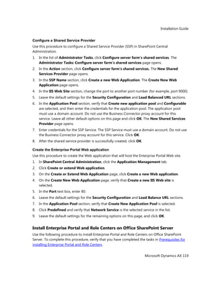 Installation Guide
Microsoft Dynamics AX 119
Configure a Shared Service Provider
Use this procedure to configure a Shared Service Provider (SSP) in SharePoint Central
Administration.
1. In the list of Administrator Tasks, click Configure server farm's shared services. The
Administrator Tasks: Configure server farm's shared services page opens.
2. In the Action section, click Configure server farm's shared services. The New Shared
Services Provider page opens.
3. In the SSP Name section, click Create a new Web Application. The Create New Web
Application page opens.
4. In the IIS Web Site section, change the port to another port number (for example, port 9000).
5. Leave the default settings for the Security Configuration and Load Balanced URL sections.
6. In the Application Pool section, verify that Create new application pool and Configurable
are selected, and then enter the credentials for the application pool. The application pool
must use a domain account. Do not use the Business Connector proxy account for this
service. Leave all other default options on this page and click OK. The New Shared Services
Provider page opens.
7. Enter credentials for the SSP Service. The SSP Service must use a domain account. Do not use
the Business Connector proxy account for this service. Click OK.
8. After the shared service provider is successfully created, click OK.
Create the Enterprise Portal Web application
Use this procedure to create the Web application that will host the Enterprise Portal Web site.
1. In SharePoint Central Administration, click the Application Management tab.
2. Click Create or extend Web application.
3. On the Create or Extend Web Application page, click Create a new Web application.
4. On the Create New Web Application page, verify that Create a new IIS Web site is
selected.
5. In the Port text box, enter 80.
6. Leave the default settings for the Security Configuration and Load Balance URL sections.
7. In the Application Pool section, verify that Create New Application Pool is selected.
8. Click Predefined and verify that Network Service is the selected service in the list.
9. Leave the default settings for the remaining options on this page, and click OK.
Install Enterprise Portal and Role Centers on Office SharePoint Server
Use the following procedure to install Enterprise Portal and Role Centers on Office SharePoint
Server. To complete this procedure, verify that you have completed the tasks in Prerequisites for
installing Enterprise Portal and Role Centers.
 