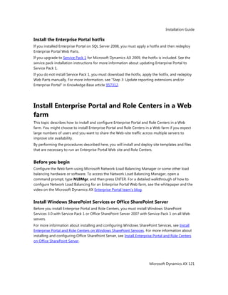 Installation Guide
Microsoft Dynamics AX 121
Install the Enterprise Portal hotfix
If you installed Enterprise Portal on SQL Server 2008, you must apply a hotfix and then redeploy
Enterprise Portal Web Parts.
If you upgrade to Service Pack 1 for Microsoft Dynamics AX 2009, the hotfix is included. See the
service pack installation instructions for more information about updating Enterprise Portal to
Service Pack 1.
If you do not install Service Pack 1, you must download the hotfix, apply the hotfix, and redeploy
Web Parts manually. For more information, see "Step 3: Update reporting extensions and/or
Enterprise Portal" in Knowledge Base article 957312.
Install Enterprise Portal and Role Centers in a Web
farm
This topic describes how to install and configure Enterprise Portal and Role Centers in a Web
farm. You might choose to install Enterprise Portal and Role Centers in a Web farm if you expect
large numbers of users and you want to share the Web-site traffic across multiple servers to
improve site availability.
By performing the procedures described here, you will install and deploy site templates and files
that are necessary to run an Enterprise Portal Web site and Role Centers.
Before you begin
Configure the Web farm using Microsoft Network Load Balancing Manager or some other load
balancing hardware or software. To access the Network Load Balancing Manager, open a
command prompt, type NLBMgr, and then press ENTER. For a detailed walkthrough of how to
configure Network Load Balancing for an Enterprise Portal Web farm, see the whitepaper and the
video on the Microsoft Dynamics AX Enterprise Portal team’s blog.
Install Windows SharePoint Services or Office SharePoint Server
Before you install Enterprise Portal and Role Centers, you must install Windows SharePoint
Services 3.0 with Service Pack 1 or Office SharePoint Server 2007 with Service Pack 1 on all Web
servers.
For more information about installing and configuring Windows SharePoint Services, see Install
Enterprise Portal and Role Centers on Windows SharePoint Services. For more information about
installing and configuring Office SharePoint Server, see Install Enterprise Portal and Role Centers
on Office SharePoint Server.
 