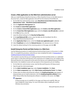 Installation Guide
Microsoft Dynamics AX 122
Create a Web application on the Web farm administration server
After you install Windows SharePoint Services or Office SharePoint Server on the Web servers in
the server farm, create the Web application that will host the Enterprise Portal Web site.
1. On the Web farm administration server, open SharePoint Central Administration (Start >
Administrator Tools > SharePoint Central Administration).
2. Click the Application Management tab.
3. Click Create or extend Web application.
4. On the Create or Extend Web Application page, click Create a new Web application.
5. On the Create New Web Application page, verify that Create a new IIS web site is selected.
6. In the Port text box, enter 80.
7. Leave the default settings for the Security Configuration.
8. In the Load Balanced URL section, enter the Web site URL. By default, the URL is
http://ServerName/sites/DynamicsAX.
9. In the Application Pool section, verify that Create new application pool is selected.
10. Select Predefined and verify that Network Service is the selected service in the list.
11. Leave the default settings for the remaining options on this page, and click OK.
Install Enterprise Portal and Role Centers in a Web farm
Use the following procedure to install Enterprise Portal and Role Centers on the servers in a Web
farm. To complete this procedure, verify that you have completed the tasks in Prerequisites for
installing Enterprise Portal and Role Centers.
This procedure assumes that you are installing Enterprise Portal and Role Centers on a dedicated
server where no other Microsoft Dynamics AX components are installed. If you are installing other
Microsoft Dynamics AX components at the same time that you are installing Enterprise Portal and
Role Centers, the installation screens will vary based on the components you are installing.
1. On the Web farm administration server, start the Microsoft Dynamics AX Setup wizard.
2. Step through the initial wizard pages.
3. On the Select installation type page, select Custom installation. Click Next.
4. On the Select components page, select Role Centers and Enterprise Portal. Click Next.
5. If Setup does not detect all prerequisite software, the Install prerequisites page appears. If
Setup prompts you to install components, click the Install prerequisite software button.
When Setup verifies that all prerequisite software is installed on the server, click Next.
Important:
If Setup prompts you to install IIS on this page, quit Setup and install IIS. After you
have installed IIS, restart Setup. For more information about installing IIS, see the
Windows documentation.
 