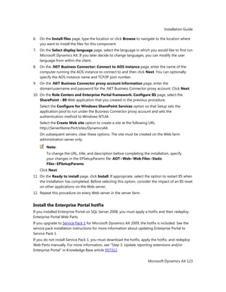 Installation Guide
Microsoft Dynamics AX 123
6. On the Install files page, type the location or click Browse to navigate to the location where
you want to install the files for this component.
7. On the Select display language page, select the language in which you would like to first run
Microsoft Dynamics AX. If you later decide to change languages, you can modify the user
language from within the client.
8. On the .NET Business Connector: Connect to AOS instance page, enter the name of the
computer running the AOS instance to connect to and then click Next. You can optionally
specify the AOS instance name and TCP/IP port number.
9. On the .NET Business Connector proxy account information page, enter the
domainusername and password for the .NET Business Connector proxy account. Click Next.
10. On the Role Centers and Enterprise Portal framework: Configure IIS page, select the
SharePoint - 80 Web application that you created in the previous procedure.
Select the Configure for Windows SharePoint Services option so that Setup sets the
application pool to run under the Business Connector proxy account and sets the
authentication method to Windows NTLM.
Select the Create Web site option to create a site at the following URL:
http://ServerName:Port/sites/DynamicsAX.
On subsequent servers, clear these options. The site must be created on the Web farm
administration server only.
Note:
To change the URL, title, and description before completing the installation, specify
your changes in the EPSetupParams file: AOT>Web>Web Files>Static
Files>EPSetupParams.
Click Next.
11. On the Ready to install page, click Install. If appropriate, select the option to restart IIS when
the installation has completed. Before selecting this option, consider the impact of an IIS reset
on other applications on the Web server.
12. Repeat this procedure on every Web server in the server farm.
Install the Enterprise Portal hotfix
If you installed Enterprise Portal on SQL Server 2008, you must apply a hotfix and then redeploy
Enterprise Portal Web Parts.
If you upgrade to Service Pack 1 for Microsoft Dynamics AX 2009, the hotfix is included. See the
service pack installation instructions for more information about updating Enterprise Portal to
Service Pack 1.
If you do not install Service Pack 1, you must download the hotfix, apply the hotfix, and redeploy
Web Parts manually. For more information, see "Step 3: Update reporting extensions and/or
Enterprise Portal" in Knowledge Base article 957312.
 