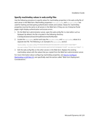 Installation Guide
Microsoft Dynamics AX 124
Specify machineKey values in web.config files
Use the following procedure to specify values for machineKey properties in the web.config file of
each server in the Web farm. MachineKey properties—validationKey and decryptionKey—are
used for hashing and decrypting authentication tickets and cookies. Values for machineKey
properties must be the same on all servers in the Web farm. If they are not, Enterprise Portal
pages might display authentication and access errors.
1. On the Web farm administration server, open the web.config file in a text editor such as
Notepad. By default, the file is located in the following directory:
C:InetpubwwwrootwssVirtualDirectoriesPortNumber.
2. Locate the machineKey section and copy the validationKey and decryptionKey values to a
separate text file. The following is an example of a machineKey section:
<machineKey validationKey="4785A9C8F5FA32B47E5245AC48671291F1CE55735A475EB7"
decryptionKey="D961976E181646326D64E01AB2052F5D076F0ABDE2C702FB" validation="SHA1" />
3. Edit the web.config files on the other servers in the Web farm. Replace the existing
machineKey values with the values that you copied from the Web farm administration server.
For more information about configuring machineKey properties, see How to: Configure
MachineKey in ASP.Net 2.0, and specifically read the section called "Web Farm Deployment
Considerations."
 