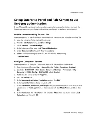 Installation Guide
Microsoft Dynamics AX 126
Set up Enterprise Portal and Role Centers to use
Kerberos authentication
If your Microsoft Dynamics AX implementation requires Kerberos authentication, complete the
following procedures to configure the Enterprise Portal server for Kerberos authentication.
Edit the connection string for ODC files
Use this procedure to specify Kerberos authentication in the connection string for each ODC file.
1. View the Enterprise Portal site in a Web browser.
2. From the Site Actions menu, click Site Settings.
3. Under Galleries, click Master Pages.
4. In the left corner of the page, click View All Site Content.
5. Under Document Libraries, click Data Connections.
6. Edit the connection string for each ODC file and append the following:
;SSPI=Kerberos
Configure Component Services
Use this procedure to configure Component Services on the Enterprise Portal server.
1. Open Component Services (Start > Administrative Tools > Component Services.)
2. Locate the IIS WAMREG admin Service (Component Services > Computers > My
Computer > DCOM Config > IIS WAMREG admin Service).
3. Right-click this service and click Properties.
4. Click the Security tab.
5. In the Launch and Activation Permissions section, click Edit.
6. In the Launch Permission dialog box, click Add.
7. In the Select Users, Computers, or Groups dialog box, enter the domain users account that
you specified as the IIS application pool service account, click Check Names, and then click
OK.
8. In the Permissions for <UserName> list, select the Allow check box that is next to Local
Activation, and then click OK.
 