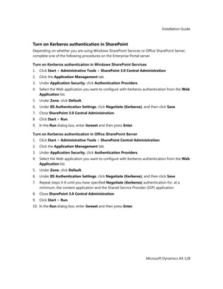 Installation Guide
Microsoft Dynamics AX 128
Turn on Kerberos authentication in SharePoint
Depending on whether you are using Windows SharePoint Services or Office SharePoint Server,
complete one of the following procedures on the Enterprise Portal server.
Turn on Kerberos authentication in Windows SharePoint Services
1. Click Start > Administrative Tools > SharePoint 3.0 Central Administration.
2. Click the Application Management tab.
3. Under Application Security, click Authentication Providers.
4. Select the Web application you want to configure with Kerberos authentication from the Web
Application list.
5. Under Zone, click Default.
6. Under IIS Authentication Settings, click Negotiate (Kerberos), and then click Save.
7. Close SharePoint 3.0 Central Administration.
8. Click Start > Run.
9. In the Run dialog box, enter iisreset and then press Enter.
Turn on Kerberos authentication in Office SharePoint Server
1. Click Start > Administrative Tools > SharePoint Central Administration.
2. Click the Application Management tab.
3. Under Application Security, click Authentication Providers.
4. Select the Web application you want to configure with Kerberos authentication from the Web
Application list.
5. Under Zone, click Default.
6. Under IIS Authentication Settings, click Negotiate (Kerberos), and then click Save.
7. Repeat steps 4-6 until you have specified Negotiate (Kerberos) authentication for, at a
minimum, the content application and the Shared Service Provider (SSP) application.
8. Close SharePoint 3.0 Central Administration.
9. Click Start > Run.
10. In the Run dialog box, enter iisreset and then press Enter.
 