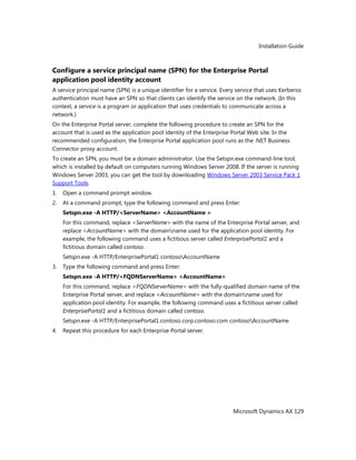 Installation Guide
Microsoft Dynamics AX 129
Configure a service principal name (SPN) for the Enterprise Portal
application pool identity account
A service principal name (SPN) is a unique identifier for a service. Every service that uses Kerberos
authentication must have an SPN so that clients can identify the service on the network. (In this
context, a service is a program or application that uses credentials to communicate across a
network.)
On the Enterprise Portal server, complete the following procedure to create an SPN for the
account that is used as the application pool identity of the Enterprise Portal Web site. In the
recommended configuration, the Enterprise Portal application pool runs as the .NET Business
Connector proxy account.
To create an SPN, you must be a domain administrator. Use the Setspn.exe command-line tool,
which is installed by default on computers running Windows Server 2008. If the server is running
Windows Server 2003, you can get the tool by downloading Windows Server 2003 Service Pack 1
Support Tools.
1. Open a command prompt window.
2. At a command prompt, type the following command and press Enter:
Setspn.exe -A HTTP/<ServerName> <AccountName >
For this command, replace <ServerName> with the name of the Enterprise Portal server, and
replace <AccountName> with the domainname used for the application pool identity. For
example, the following command uses a fictitious server called EnterprisePortal1 and a
fictitious domain called contoso.
Setspn.exe -A HTTP/EnterprisePortal1 contosoAccountName
3. Type the following command and press Enter:
Setspn.exe -A HTTP/<FQDNServerName> <AccountName>
For this command, replace <FQDNServerName> with the fully-qualified domain name of the
Enterprise Portal server, and replace <AccountName> with the domainname used for
application pool identity. For example, the following command uses a fictitious server called
EnterprisePortal1 and a fictitious domain called contoso.
Setspn.exe -A HTTP/EnterprisePortal1.contoso.corp.contoso.com contosoAccountName
4. Repeat this procedure for each Enterprise Portal server.
 