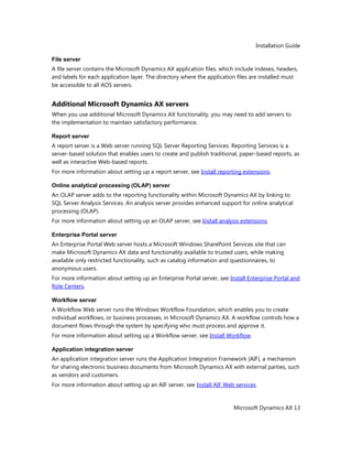 Installation Guide
Microsoft Dynamics AX 13
File server
A file server contains the Microsoft Dynamics AX application files, which include indexes, headers,
and labels for each application layer. The directory where the application files are installed must
be accessible to all AOS servers.
Additional Microsoft Dynamics AX servers
When you use additional Microsoft Dynamics AX functionality, you may need to add servers to
the implementation to maintain satisfactory performance.
Report server
A report server is a Web server running SQL Server Reporting Services. Reporting Services is a
server-based solution that enables users to create and publish traditional, paper-based reports, as
well as interactive Web-based reports.
For more information about setting up a report server, see Install reporting extensions.
Online analytical processing (OLAP) server
An OLAP server adds to the reporting functionality within Microsoft Dynamics AX by linking to
SQL Server Analysis Services. An analysis server provides enhanced support for online analytical
processing (OLAP).
For more information about setting up an OLAP server, see Install analysis extensions.
Enterprise Portal server
An Enterprise Portal Web server hosts a Microsoft Windows SharePoint Services site that can
make Microsoft Dynamics AX data and functionality available to trusted users, while making
available only restricted functionality, such as catalog information and questionnaires, to
anonymous users.
For more information about setting up an Enterprise Portal server, see Install Enterprise Portal and
Role Centers.
Workflow server
A Workflow Web server runs the Windows Workflow Foundation, which enables you to create
individual workflows, or business processes, in Microsoft Dynamics AX. A workflow controls how a
document flows through the system by specifying who must process and approve it.
For more information about setting up a Workflow server, see Install Workflow.
Application integration server
An application integration server runs the Application Integration Framework (AIF), a mechanism
for sharing electronic business documents from Microsoft Dynamics AX with external parties, such
as vendors and customers.
For more information about setting up an AIF server, see Install AIF Web services.
 