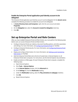 Installation Guide
Microsoft Dynamics AX 130
Enable the Enterprise Portal application pool identity account to be
delegated
The Enterprise Portal application pool identity account must be delegated. On the domain server,
complete the following procedure to enable this account to be delegated.
1. In Active Directory Users and Computers, right-click the user account and select
Properties.
2. On the Delegation tab, select the Account is trusted for delegation check box.
3. Click OK.
Set up Enterprise Portal and Role Centers
After you have installed Enterprise Portal and Role Centers, you must perform the following tasks
before users can access Enterprise Portal and Role Centers.
Configure Enterprise Portal user relations, document handling options, and other parameters
and settings. For more information, see Configuring Enterprise Portal on TechNet.
Configure Enterprise Portal security. For more information, see Configuring Enterprise Portal
security on TechNet.
Deploy and configure Role Centers. For more information, see Setting up and maintaining
Role Centers on TechNet.
Add the Enterprise Portal Web site to the list of trusted sites in Internet Explorer on all
Enterprise Portal client computers. For instructions, see the Internet Explorer documentation.
Enable animations on Web pages. On each Enterprise Portal client computer, complete the
following steps.
a. Open Internet Explorer.
b. Click Tools > Internet Options.
c. In the Internet Options window, click the Advanced tab.
d. In the Settings list, find the Multimedia heading.
e. Under the Multimedia heading, select the Play animations in webpages checkbox.
f. Click OK.
g. Restart Internet Explorer.
 