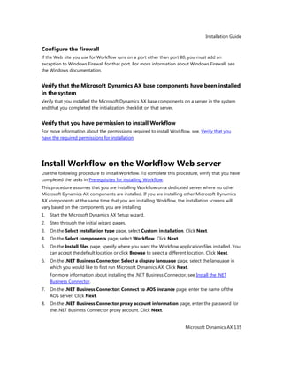 Installation Guide
Microsoft Dynamics AX 135
Configure the firewall
If the Web site you use for Workflow runs on a port other than port 80, you must add an
exception to Windows Firewall for that port. For more information about Windows Firewall, see
the Windows documentation.
Verify that the Microsoft Dynamics AX base components have been installed
in the system
Verify that you installed the Microsoft Dynamics AX base components on a server in the system
and that you completed the initialization checklist on that server.
Verify that you have permission to install Workflow
For more information about the permissions required to install Workflow, see, Verify that you
have the required permissions for installation.
Install Workflow on the Workflow Web server
Use the following procedure to install Workflow. To complete this procedure, verify that you have
completed the tasks in Prerequisites for installing Workflow.
This procedure assumes that you are installing Workflow on a dedicated server where no other
Microsoft Dynamics AX components are installed. If you are installing other Microsoft Dynamics
AX components at the same time that you are installing Workflow, the installation screens will
vary based on the components you are installing.
1. Start the Microsoft Dynamics AX Setup wizard.
2. Step through the initial wizard pages.
3. On the Select installation type page, select Custom installation. Click Next.
4. On the Select components page, select Workflow. Click Next.
5. On the Install files page, specify where you want the Workflow application files installed. You
can accept the default location or click Browse to select a different location. Click Next.
6. On the .NET Business Connector: Select a display language page, select the language in
which you would like to first run Microsoft Dynamics AX. Click Next.
For more information about installing the .NET Business Connector, see Install the .NET
Business Connector.
7. On the .NET Business Connector: Connect to AOS instance page, enter the name of the
AOS server. Click Next.
8. On the .NET Business Connector proxy account information page, enter the password for
the .NET Business Connector proxy account. Click Next.
 