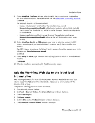 Installation Guide
Microsoft Dynamics AX 136
9. On the Workflow: Configure IIS page, select the Web site you want to use for Workflow.
(For more information about the Workflow web site, see Prerequisites for installing Workflow.)
Click Next.
The Microsoft Dynamics AX Setup wizard will:
Create a virtual directory for Workflow. The virtual directory, named
MicrosoftDynamicsAXWorkflow50, will be located under the selected Web site in IIS.
The content of the virtual directory will be located at Program FilesMicrosoft Dynamics
AX50Workflow.
Create an application pool for the virtual directory. The application pool, named
MicrosoftDynamicsAXWorkflow50, will run as the .NET Business Connector proxy
account.
10. On the Workflow: Specify an AOS account page, enter or select the account the AOS
instance is running as. If you have multiple AOS instances, specify the account for each
instance.
If an AOS instance is running as the Network Service account, format the account name in the
following way: DomainComputerName$
Click Next.
11. On the Ready to install page, select the check box if you want to restart IIS after Workflow is
installed.
Click Install.
12. When the installation is complete, click Finish to close the wizard.
Add the Workflow Web site to the list of local
intranet sites
After installing Workflow, you must add the URL of the Workflow Web site to the list of local
intranet sites on the AOS server. This will enable the AOS server to communicate with the
Workflow Web services.
Complete the following procedure on the AOS server.
1. Open Microsoft Internet Explorer.
2. Click Tools > Internet Options. The Internet Options window is displayed.
3. Click the Security tab.
4. Click Local intranet.
5. Click the Sites button. The Local intranet window is displayed.
6. Click Advanced. The Local intranet window is displayed.
 