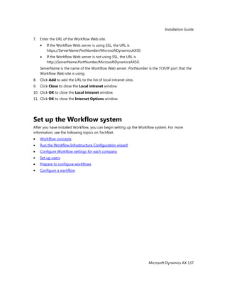 Installation Guide
Microsoft Dynamics AX 137
7. Enter the URL of the Workflow Web site.
If the Workflow Web server is using SSL, the URL is
https://ServerName:PortNumber/MicrosoftDynamicsAX50.
If the Workflow Web server is not using SSL, the URL is
http://ServerName:PortNumber/MicrosoftDynamicsAX50.
ServerName is the name of the Workflow Web server. PortNumber is the TCP/IP port that the
Workflow Web site is using.
8. Click Add to add the URL to the list of local intranet sites.
9. Click Close to close the Local intranet window.
10. Click OK to close the Local intranet window.
11. Click OK to close the Internet Options window.
Set up the Workflow system
After you have installed Workflow, you can begin setting up the Workflow system. For more
information, see the following topics on TechNet:
Workflow concepts
Run the Workflow Infrastructure Configuration wizard
Configure Workflow settings for each company
Set up users
Prepare to configure workflows
Configure a workflow
 
