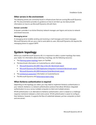 Installation Guide
Microsoft Dynamics AX 14
Other servers in the environment
The following servers are commonly found in infrastructures that are running Microsoft Dynamics
AX. This documentation provides no guidance on how to set them up, but does provide
information on how to use Microsoft Dynamics AX with them.
Domain controller
A domain controller in an Active Directory network manages user logons and access to network
and shared resources.
Messaging server
A messaging server enables sending and receiving e-mail messages and instant messages.
Microsoft Dynamics AX can use e-mail to send alerts to users. Microsoft Dynamics AX requires the
messaging server to support SMTP.
System topology
Before you install Microsoft Dynamics AX, it is important to select a system topology that meets
your needs. For information about selecting a topology, see the following resources:
The Planning system topology topics on TechNet
The benchmark information on CustomerSource, which includes:
Microsoft Dynamics AX 2009 ―Day in the Life‖ Benchmark report
Microsoft Dynamics AX 2009 Application Integration Framework Benchmark report
Microsoft Dynamics AX 2009 Enterprise Portal Benchmark report
The architecture assessment information on CustomerSource
The Microsoft Dynamics AX Performance team’s blog
When Kerberos authentication is required
Depending on the topology you select, you may need to implement Kerberos authentication in
your network. Kerberos is a network authentication protocol that allows Windows integrated
authentication to occur across multiple computers (a client and multiple servers).
NTLM authentication is an alternative to Kerberos authentication, and it is based on a challenge-
response mechanism between a client and a server. NTLM authentication is easier to configure
than Kerberos; however, it supports the flow of credentials between just two computers (a client
and one server).
 