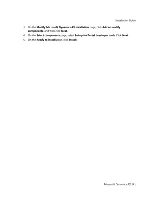 Installation Guide
Microsoft Dynamics AX 141
3. On the Modify Microsoft Dynamics AX installation page, click Add or modify
components, and then click Next.
4. On the Select components page, select Enterprise Portal developer tools. Click Next.
5. On the Ready to install page, click Install.
 