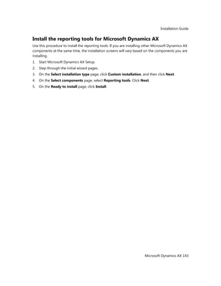 Installation Guide
Microsoft Dynamics AX 143
Install the reporting tools for Microsoft Dynamics AX
Use this procedure to install the reporting tools. If you are installing other Microsoft Dynamics AX
components at the same time, the installation screens will vary based on the components you are
installing.
1. Start Microsoft Dynamics AX Setup.
2. Step through the initial wizard pages.
3. On the Select installation type page, click Custom installation, and then click Next.
4. On the Select components page, select Reporting tools. Click Next.
5. On the Ready to install page, click Install.
 