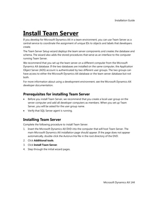 Installation Guide
Microsoft Dynamics AX 144
Install Team Server
If you develop for Microsoft Dynamics AX in a team environment, you can use Team Server as a
central service to coordinate the assignment of unique IDs to objects and labels that developers
create.
The Team Server Setup wizard deploys the team server components and creates the database and
schema. The wizard also adds the stored procedures that serve as an interface to the computer
running Team Server.
We recommend that you set up the team server on a different computer from the Microsoft
Dynamics AX database. If the two databases are installed on the same computer, the Application
Object Server (AOS) account is authenticated by two different user groups. The two groups can
have access to either the Microsoft Dynamics AX database or the team server database but not
both.
For more information about using a development environment, see the Microsoft Dynamics AX
developer documentation.
Prerequisites for installing Team Server
Before you install Team Server, we recommend that you create a local user group on the
server computer and add all developer computers as members. When you set up Team
Server, you will be asked for the user group name.
Verify that SQL Server agent is running.
Installing Team Server
Complete the following procedure to install Team Server.
1. Insert the Microsoft Dynamics AX DVD into the computer that will host Team Server. The
main Microsoft Dynamics AX installation page should appear. If the page does not appear
automatically, double-click the Autorun.hta file in the root directory of the DVD.
2. Click Additional tools.
3. Click Install Team Server.
4. Step through the initial wizard pages.
 