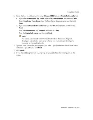 Installation Guide
Microsoft Dynamics AX 145
5. Select the type of database you're using: Microsoft SQL Server or Oracle Database Server.
If you selected Microsoft SQL Server, type the SQL Server name, and then click Next.
Select Install new Team Server, type the Team Server database name, and then click
Next.
If you selected Oracle Database Server, type the TNS Service name, and then click
Next.
Type the Schema name and Password, and then click Next.
Type the Oracle Role name, and then click Next.
Note:
The wizard automatically adds the new Oracle role to the schema. To grant
developers access to the team server schema, you must add each developer's
computer to the new Oracle role.
6. Type the Team Server user group name. If you enter a group name that doesn't exist, Setup
will create a group for you. Click Next.
7. Click Install.
8. If you allowed Setup to create a user group for you, add all developer computers to the
group.
 