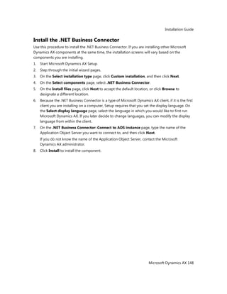 Installation Guide
Microsoft Dynamics AX 148
Install the .NET Business Connector
Use this procedure to install the .NET Business Connector. If you are installing other Microsoft
Dynamics AX components at the same time, the installation screens will vary based on the
components you are installing.
1. Start Microsoft Dynamics AX Setup.
2. Step through the initial wizard pages.
3. On the Select installation type page, click Custom installation, and then click Next.
4. On the Select components page, select .NET Business Connector.
5. On the Install files page, click Next to accept the default location, or click Browse to
designate a different location.
6. Because the .NET Business Connector is a type of Microsoft Dynamics AX client, if it is the first
client you are installing on a computer, Setup requires that you set the display language. On
the Select display language page, select the language in which you would like to first run
Microsoft Dynamics AX. If you later decide to change languages, you can modify the display
language from within the client.
7. On the .NET Business Connector: Connect to AOS instance page, type the name of the
Application Object Server you want to connect to, and then click Next.
If you do not know the name of the Application Object Server, contact the Microsoft
Dynamics AX administrator.
8. Click Install to install the component.
 