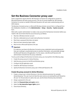 Installation Guide
Microsoft Dynamics AX 149
Set the Business Connector proxy user
Some components require that the .NET Business Connector be configured to connect to
Microsoft Dynamics AX with a proxy account. The use of a proxy enables the .NET Business
Connector to connect on behalf of Microsoft Dynamics AX users when authenticating with an
AOS instance.
The Business Connector proxy is a Microsoft Windows domain account that is configured from
the initialization checklist, or in the Administration > Setup > Security > System accounts
form.
Work with a system administrator to create a new account for the Business Connector before you
install it. We recommend that the account be set up as follows:
Must be a Windows domain account
Must be a dedicated account (used only by Business Connector)
Must have a password that does not expire
Must not have interactive logon rights
Must not be a Microsoft Dynamics AX user.
Important:
If a malicious user learns the Business Connector proxy credentials (name and password),
that user could gain unauthorized access to sensitive information, and potentially damage
the Microsoft Dynamics AX application. For this reason, only Microsoft Dynamics AX
administrators should know the proxy credentials.
To set up and configure the Business Connector proxy, you must perform the following steps.
1. Create the proxy account in Active Directory.
2. Add the proxy account to the IIS local Windows group.
3. Configure the IIS application pool.
4. Install the .NET Business Connector.
5. Specify the Business Connector proxy user in Microsoft Dynamics AX.
Create the proxy account in Active Directory
1. Create a unique user in Active Directory in the form domainusername, for example,
domainbcproxy. This user must not have the same name as an existing Microsoft Dynamics
AX user. For the procedure to add a new user, see the Active Directory documentation.
2. Assign a password to the user.
3. Select the Password does not expire option.
4. Select the No interactive logon rights option.
5. Close Active Directory.
 