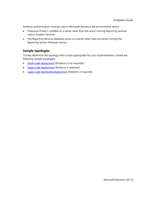 Installation Guide
Microsoft Dynamics AX 15
Kerberos authentication must be used in Microsoft Dynamics AX environments where:
Enterprise Portal is installed on a server other than the server running Reporting Services
and/or Analysis Services.
The Reporting Services database exists on a server other than the server running the
Reporting Service Windows service.
Sample topologies
To help determine the topology that is most appropriate for your implementation, review the
following sample topologies:
Small-scale deployment (Kerberos is not required.)
Large-scale deployment (Kerberos is required.)
Large-scale distributed deployment (Kerberos is required.)
 