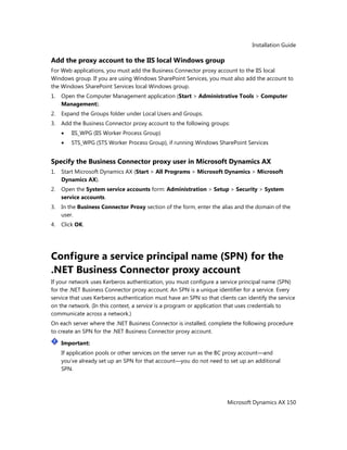 Installation Guide
Microsoft Dynamics AX 150
Add the proxy account to the IIS local Windows group
For Web applications, you must add the Business Connector proxy account to the IIS local
Windows group. If you are using Windows SharePoint Services, you must also add the account to
the Windows SharePoint Services local Windows group.
1. Open the Computer Management application (Start > Administrative Tools > Computer
Management).
2. Expand the Groups folder under Local Users and Groups.
3. Add the Business Connector proxy account to the following groups:
IIS_WPG (IIS Worker Process Group)
STS_WPG (STS Worker Process Group), if running Windows SharePoint Services
Specify the Business Connector proxy user in Microsoft Dynamics AX
1. Start Microsoft Dynamics AX (Start > All Programs > Microsoft Dynamics > Microsoft
Dynamics AX).
2. Open the System service accounts form: Administration > Setup > Security > System
service accounts.
3. In the Business Connector Proxy section of the form, enter the alias and the domain of the
user.
4. Click OK.
Configure a service principal name (SPN) for the
.NET Business Connector proxy account
If your network uses Kerberos authentication, you must configure a service principal name (SPN)
for the .NET Business Connector proxy account. An SPN is a unique identifier for a service. Every
service that uses Kerberos authentication must have an SPN so that clients can identify the service
on the network. (In this context, a service is a program or application that uses credentials to
communicate across a network.)
On each server where the .NET Business Connector is installed, complete the following procedure
to create an SPN for the .NET Business Connector proxy account.
Important:
If application pools or other services on the server run as the BC proxy account—and
you’ve already set up an SPN for that account—you do not need to set up an additional
SPN.
 