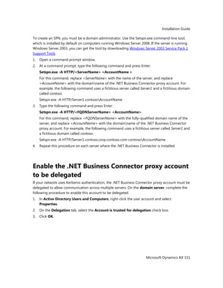 Installation Guide
Microsoft Dynamics AX 151
To create an SPN, you must be a domain administrator. Use the Setspn.exe command-line tool,
which is installed by default on computers running Windows Server 2008. If the server is running
Windows Server 2003, you can get the tool by downloading Windows Server 2003 Service Pack 1
Support Tools.
1. Open a command prompt window.
2. At a command prompt, type the following command and press Enter:
Setspn.exe -A HTTP/<ServerName> <AccountName >
For this command, replace <ServerName> with the name of the server, and replace
<AccountName> with the domainname of the .NET Business Connector proxy account. For
example, the following command uses a fictitious server called Server1 and a fictitious domain
called contoso.
Setspn.exe -A HTTP/Server1 contosoAccountName
3. Type the following command and press Enter:
Setspn.exe -A HTTP/<FQDNServerName> <AccountName>
For this command, replace <FQDNServerName> with the fully-qualified domain name of the
server, and replace <AccountName> with the domainname of the .NET Business Connector
proxy account. For example, the following command uses a fictitious server called Server1 and
a fictitious domain called contoso.
Setspn.exe -A HTTP/Server1.contoso.corp.contoso.com contosoAccountName
4. Repeat this procedure on each server where the .NET Business Connector is installed.
Enable the .NET Business Connector proxy account
to be delegated
If your network uses Kerberos authentication, the .NET Business Connector proxy account must be
delegated to allow communication across multiple servers. On the domain server, complete the
following procedure to enable this account to be delegated.
1. In Active Directory Users and Computers, right-click the user account and select
Properties.
2. On the Delegation tab, select the Account is trusted for delegation check box.
3. Click OK.
 