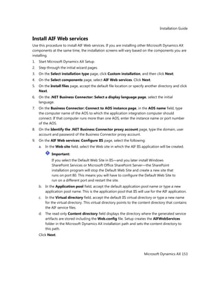 Installation Guide
Microsoft Dynamics AX 153
Install AIF Web services
Use this procedure to install AIF Web services. If you are installing other Microsoft Dynamics AX
components at the same time, the installation screens will vary based on the components you are
installing.
1. Start Microsoft Dynamics AX Setup.
2. Step through the initial wizard pages.
3. On the Select installation type page, click Custom installation, and then click Next.
4. On the Select components page, select AIF Web services. Click Next.
5. On the Install files page, accept the default file location or specify another directory and click
Next.
6. On the .NET Business Connector: Select a display language page, select the initial
language.
7. On the Business Connector: Connect to AOS instance page, in the AOS name field, type
the computer name of the AOS to which the application integration computer should
connect. If that computer runs more than one AOS, enter the instance name or port number
of the AOS.
8. On the Identify the .NET Business Connector proxy account page, type the domain, user
account and password of the Business Connector proxy account.
9. On the AIF Web services: Configure IIS page, select the following:
a. In the Web site field, select the Web site in which the AIF IIS application will be created.
Important:
If you select the Default Web Site in IIS—and you later install Windows
SharePoint Services or Microsoft Office SharePoint Server—the SharePoint
installation program will stop the Default Web Site and create a new site that
runs on port 80. This means you will have to configure the Default Web Site to
run on a different port and restart the site.
b. In the Application pool field, accept the default application pool name or type a new
application pool name. This is the application pool that IIS will use for the AIF application.
c. In the Virtual directory field, accept the default IIS virtual directory or type a new name
for the virtual directory. This virtual directory points to the content directory that contains
the AIF service files.
d. The read only Content directory field displays the directory where the generated service
artifacts are stored including the Web.config file. Setup creates the AIFWebServices
folder in the Microsoft Dynamics AX installation path and sets the content directory to
this path.
Click Next.
 
