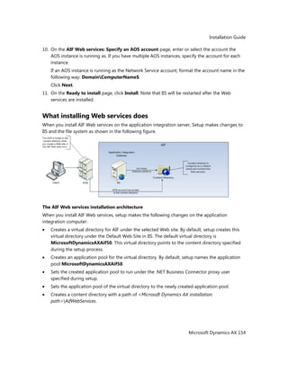 Installation Guide
Microsoft Dynamics AX 154
10. On the AIF Web services: Specify an AOS account page, enter or select the account the
AOS instance is running as. If you have multiple AOS instances, specify the account for each
instance.
If an AOS instance is running as the Network Service account, format the account name in the
following way: DomainComputerName$.
Click Next.
11. On the Ready to install page, click Install. Note that IIS will be restarted after the Web
services are installed.
What installing Web services does
When you install AIF Web services on the application integration server, Setup makes changes to
IIS and the file system as shown in the following figure.
The AIF Web services installation architecture
When you install AIF Web services, setup makes the following changes on the application
integration computer:
Creates a virtual directory for AIF under the selected Web site. By default, setup creates this
virtual directory under the Default Web Site in IIS. The default virtual directory is
MicrosoftDynamicsAXAif50. This virtual directory points to the content directory specified
during the setup process.
Creates an application pool for the virtual directory. By default, setup names the application
pool MicrosoftDynamicsAXAif50.
Sets the created application pool to run under the .NET Business Connector proxy user
specified during setup.
Sets the application pool of the virtual directory to the newly created application pool.
Creates a content directory with a path of <Microsoft Dynamics AX installation
path>AifWebServices.
 