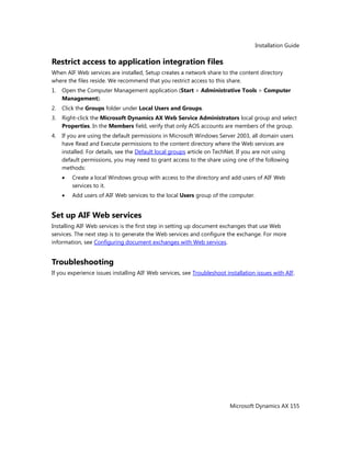 Installation Guide
Microsoft Dynamics AX 155
Restrict access to application integration files
When AIF Web services are installed, Setup creates a network share to the content directory
where the files reside. We recommend that you restrict access to this share.
1. Open the Computer Management application (Start > Administrative Tools > Computer
Management).
2. Click the Groups folder under Local Users and Groups.
3. Right-click the Microsoft Dynamics AX Web Service Administrators local group and select
Properties. In the Members field, verify that only AOS accounts are members of the group.
4. If you are using the default permissions in Microsoft Windows Server 2003, all domain users
have Read and Execute permissions to the content directory where the Web services are
installed. For details, see the Default local groups article on TechNet. If you are not using
default permissions, you may need to grant access to the share using one of the following
methods:
Create a local Windows group with access to the directory and add users of AIF Web
services to it.
Add users of AIF Web services to the local Users group of the computer.
Set up AIF Web services
Installing AIF Web services is the first step in setting up document exchanges that use Web
services. The next step is to generate the Web services and configure the exchange. For more
information, see Configuring document exchanges with Web services.
Troubleshooting
If you experience issues installing AIF Web services, see Troubleshoot installation issues with AIF.
 
