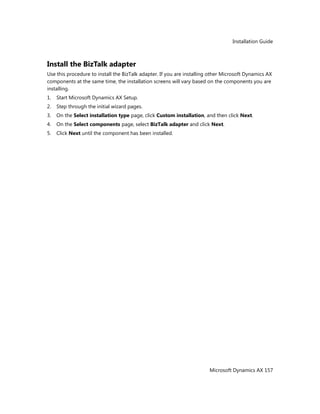 Installation Guide
Microsoft Dynamics AX 157
Install the BizTalk adapter
Use this procedure to install the BizTalk adapter. If you are installing other Microsoft Dynamics AX
components at the same time, the installation screens will vary based on the components you are
installing.
1. Start Microsoft Dynamics AX Setup.
2. Step through the initial wizard pages.
3. On the Select installation type page, click Custom installation, and then click Next.
4. On the Select components page, select BizTalk adapter and click Next.
5. Click Next until the component has been installed.
 