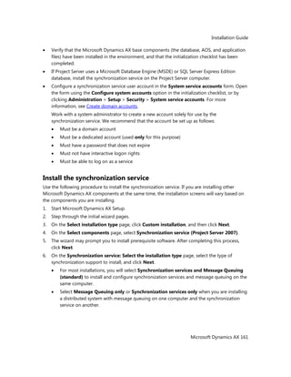 Installation Guide
Microsoft Dynamics AX 161
Verify that the Microsoft Dynamics AX base components (the database, AOS, and application
files) have been installed in the environment, and that the initialization checklist has been
completed.
If Project Server uses a Microsoft Database Engine (MSDE) or SQL Server Express Edition
database, install the synchronization service on the Project Server computer.
Configure a synchronization service user account in the System service accounts form. Open
the form using the Configure system accounts option in the initialization checklist, or by
clicking Administration > Setup > Security > System service accounts. For more
information, see Create domain accounts.
Work with a system administrator to create a new account solely for use by the
synchronization service. We recommend that the account be set up as follows:
Must be a domain account
Must be a dedicated account (used only for this purpose)
Must have a password that does not expire
Must not have interactive logon rights
Must be able to log on as a service
Install the synchronization service
Use the following procedure to install the synchronization service. If you are installing other
Microsoft Dynamics AX components at the same time, the installation screens will vary based on
the components you are installing.
1. Start Microsoft Dynamics AX Setup.
2. Step through the initial wizard pages.
3. On the Select installation type page, click Custom installation, and then click Next.
4. On the Select components page, select Synchronization service (Project Server 2007).
5. The wizard may prompt you to install prerequisite software. After completing this process,
click Next.
6. On the Synchronization service: Select the installation type page, select the type of
synchronization support to install, and click Next.
For most installations, you will select Synchronization services and Message Queuing
(standard) to install and configure synchronization services and message queuing on the
same computer.
Select Message Queuing only or Synchronization services only when you are installing
a distributed system with message queuing on one computer and the synchronization
service on another.
 