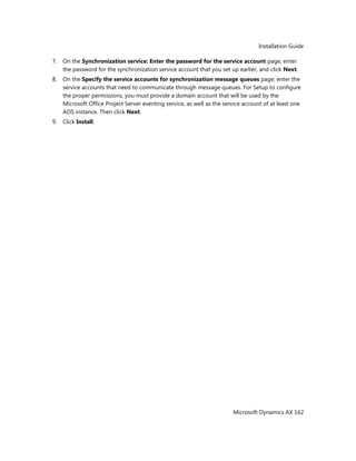 Installation Guide
Microsoft Dynamics AX 162
7. On the Synchronization service: Enter the password for the service account page, enter
the password for the synchronization service account that you set up earlier, and click Next.
8. On the Specify the service accounts for synchronization message queues page, enter the
service accounts that need to communicate through message queues. For Setup to configure
the proper permissions, you must provide a domain account that will be used by the
Microsoft Office Project Server eventing service, as well as the service account of at least one
AOS instance. Then click Next.
9. Click Install.
 