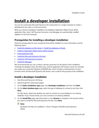 Installation Guide
Microsoft Dynamics AX 164
Install a developer installation
You can set up the base Microsoft Dynamics AX components on a single computer to create a
development, test, pilot, or trial environment.
When you choose a developer installation, the database, Application Object Server (AOS),
application files, client, .NET Business Connector, and debugger are automatically installed
together on the local computer.
Prerequisites for installing a developer installation
Verify the prerequisites for each component that will be installed. For more information, see the
following topics:
Install the database on SQL Server or Install the database on Oracle
Install an Application Object Server (AOS) instance
Install application files
Install the Microsoft Dynamics AX client
Install the .NET Business Connector
Install the debugger
We recommend that you use a uniform naming convention for all aspects of the installation,
including the database name, the AOS name, and the application file instance name. For example,
you might use a name like Fabrikam_DYNAX09_Dev, which includes a shortened form of your
business name, the Microsoft Dynamics AX version, and a code for the purpose of the installation.
Install a developer installation
1. Start Microsoft Dynamics AX Setup.
2. Step through the initial wizard pages.
3. On the Select installation type page, click Developer installation, and then click Next.
4. On the Select database type page, select the type of database to connect to and then click
Next.
For SQL Server, determine whether you want to connect to a new database or an existing
database. If you choose Oracle, you must connect to an existing database.
5. On the Install files page, type the location or click Browse to navigate to the location where
you want to install the Microsoft Dynamics AX files. Click Next.
Note:
By default, the files are installed to <Drive>:Program FilesMicrosoft Dynamics
AX50.
 