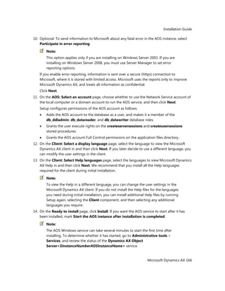 Installation Guide
Microsoft Dynamics AX 166
10. Optional: To send information to Microsoft about any fatal error in the AOS instance, select
Participate in error reporting.
Note:
This option applies only if you are installing on Windows Server 2003. If you are
installing on Windows Server 2008, you must use Server Manager to set error
reporting options.
If you enable error reporting, information is sent over a secure (https) connection to
Microsoft, where it is stored with limited access. Microsoft uses the reports only to improve
Microsoft Dynamics AX, and treats all information as confidential.
Click Next.
11. On the AOS: Select an account page, choose whether to use the Network Service account of
the local computer or a domain account to run the AOS service, and then click Next.
Setup configures permissions of the AOS account as follows:
Adds the AOS account to the database as a user, and makes it a member of the
db_ddladmin, db_datareader, and db_datawriter database roles.
Grants the user execute rights on the createserversessions and createusersessions
stored procedures.
Grants the AOS account Full Control permissions on the application files directory.
12. On the Client: Select a display language page, select the language to view the Microsoft
Dynamics AX client in and then click Next. If you later decide to use a different language, you
can modify the user settings in the client.
13. On the Client: Select Help languages page, select the languages to view Microsoft Dynamics
AX Help in and then click Next. We recommend that you install all the Help languages
required for the client during initial installation.
Note:
To view the Help in a different language, you can change the user settings in the
Microsoft Dynamics AX client. If you do not install the Help files for the languages
you need during initial installation, you can install additional Help files by running
Setup again, selecting the Client component, and then selecting any additional
languages you require.
14. On the Ready to install page, click Install. If you want the AOS service to start after it has
been installed, mark Start the AOS instance after installation is completed.
Note:
The AOS Windows service can take several minutes to start the first time after
installing. To determine whether it has started, go to Administrative tools >
Services, and review the status of the Dynamics AX Object
Server<$InstanceNumberAOSInstanceName> service.
 