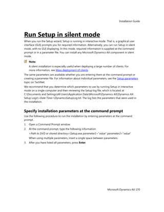 Installation Guide
Microsoft Dynamics AX 170
Run Setup in silent mode
When you run the Setup wizard, Setup is running in interactive mode. That is, a graphical user
interface (GUI) prompts you for required information. Alternatively, you can run Setup in silent
mode, with no GUI displaying. In this mode, required information is supplied at the command
prompt or in a parameter file. You can install any Microsoft Dynamics AX component in silent
mode.
Note:
A silent installation is especially useful when deploying a large number of clients. For
more information, see Mass deployment of clients.
The same parameters are available whether you are entering them at the command prompt or
creating a parameter file. For information about individual parameters, see the Setup parameters
topic on TechNet.
We recommend that you determine which parameters to use by running Setup in interactive
mode on a single computer and then reviewing the Setup log file, which is located at
C:Documents and SettingsAll UsersApplication DataMicrosoftDynamics AXDynamics AX
Setup Logs<Date Time>DynamicsSetupLog.txt. The log lists the parameters that were used in
the installation.
Specify installation parameters at the command prompt
Use the following procedure to run the installation by entering parameters at the command
prompt.
1. Open a Command Prompt window.
2. At the command prompt, type the following information:
<Path to DVD or shared directory>Setup.exe parameter1="value" parameter2="value"
When using multiple parameters, insert a single space between parameters.
3. After you have listed all parameters, press Enter.
 