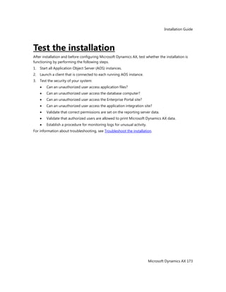 Installation Guide
Microsoft Dynamics AX 173
Test the installation
After installation and before configuring Microsoft Dynamics AX, test whether the installation is
functioning by performing the following steps.
1. Start all Application Object Server (AOS) instances.
2. Launch a client that is connected to each running AOS instance.
3. Test the security of your system:
Can an unauthorized user access application files?
Can an unauthorized user access the database computer?
Can an unauthorized user access the Enterprise Portal site?
Can an unauthorized user access the application integration site?
Validate that correct permissions are set on the reporting server data.
Validate that authorized users are allowed to print Microsoft Dynamics AX data.
Establish a procedure for monitoring logs for unusual activity.
For information about troubleshooting, see Troubleshoot the installation.
 