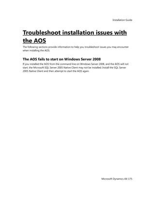 Installation Guide
Microsoft Dynamics AX 175
Troubleshoot installation issues with
the AOS
The following sections provide information to help you troubleshoot issues you may encounter
when installing the AOS.
The AOS fails to start on Windows Server 2008
If you installed the AOS from the command line on Windows Server 2008, and the AOS will not
start, the Microsoft SQL Server 2005 Native Client may not be installed. Install the SQL Server
2005 Native Client and then attempt to start the AOS again.
 