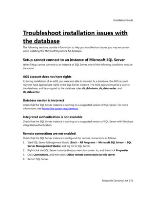 Installation Guide
Microsoft Dynamics AX 176
Troubleshoot installation issues with
the database
The following sections provide information to help you troubleshoot issues you may encounter
when installing the Microsoft Dynamics AX database.
Setup cannot connect to an instance of Microsoft SQL Server
When Setup cannot connect to an instance of SQL Server, one of the following conditions may be
the cause.
AOS account does not have rights
If, during installation of an AOS, you were not able to connect to a database, the AOS account
may not have appropriate rights in the SQL Server instance. The AOS account must be a user in
the database, and be assigned to the database roles db_ddladmin, db_datareader, and
db_datawriter.
Database version is incorrect
Check that the SQL Server instance is running on a supported version of SQL Server. For more
information, see Review the system requirements.
Integrated authentication is not available
Check that the SQL Server instance is running on a supported version of SQL Server with Windows
integrated authentication.
Remote connections are not enabled
Check that the SQL Server instance is configured for remote connections as follows:
1. Start SQL Server Management Studio (Start > All Programs > Microsoft SQL Server > SQL
Server Management Studio) and log on to SQL Server.
2. Right-click the SQL Server instance that you want to connect to, and then click Properties.
3. Click Connections, and then select Allow remote connections to this server.
4. Restart SQL Server.
 