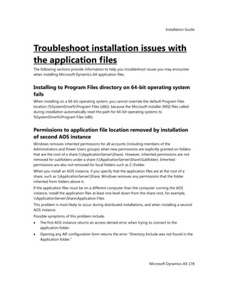 Installation Guide
Microsoft Dynamics AX 178
Troubleshoot installation issues with
the application files
The following sections provide information to help you troubleshoot issues you may encounter
when installing Microsoft Dynamics AX application files.
Installing to Program Files directory on 64-bit operating system
fails
When installing on a 64-bit operating system, you cannot override the default Program Files
location (%SystemDrive%Program Files (x86)), because the Microsoft installer (MSI) files called
during installation automatically reset the path for 64-bit operating systems to
%SystemDrive%Program Files (x86).
Permissions to application file location removed by installation
of second AOS instance
Windows removes inherited permissions for all accounts (including members of the
Administrators and Power Users groups) when new permissions are explicitly granted on folders
that are the root of a share (ApplicationServerShare). However, inherited permissions are not
removed for subfolders under a share (ApplicationServerShareSubfolder). Inherited
permissions are also not removed for local folders such as C:Folder.
When you install an AOS instance, if you specify that the application files are at the root of a
share, such as ApplicationServerShare, Windows removes any permissions that the folder
inherited from folders above it.
If the application files must be on a different computer than the computer running the AOS
instance, install the application files at least one level down from the share root, for example,
ApplicationServerShareApplication Files.
This problem is most likely to occur during distributed installations, and when installing a second
AOS instance.
Possible symptoms of this problem include:
The first AOS instance returns an access-denied error when trying to connect to the
application folder.
Opening any AIF configuration form returns the error ―Directory Include was not found in the
Application folder.‖
 