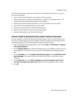 Installation Guide
Microsoft Dynamics AX 179
If the inherited permissions have been removed from the application file location, one way of
recovering is as follows:
1. Log in as the local administrator of the computer hosting the share.
2. Create a folder that is a sibling of the folder that no longer has inherited permissions. The
inherited permissions will be set properly on the new folder.
3. Recreate the explicitly assigned permissions on the original folder in the new folder.
4. Copy all files from the original folder to the new folder.
5. Rename the original folder, for example, foldername_old.
6. Rename the new folder to the name of the original folder.
7. Share the folder again (not at the root of the share).
Cannot install to directories that contain Chinese characters
On every computer in a Microsoft Dynamics AX implementation that is running in Chinese, you
must ensure that the following options have been set before installing. Otherwise Setup cannot
install Microsoft Dynamics AX to directories that contain Chinese characters.
1. Open the Regional and Language Options control panel (Start > Control Panel > Regional
and Language Options).
2. On the Regional Options tab, select the language that you are installing in. If you do not see
the language you need to use in the list, you must install supplemental language support
files.
3. On the Languages tab, under Supplemental language support, select Install files for East
Asian languages. If you need to perform this step, you will need to restart the computer
afterward.
4. On the Advanced tab, under Select a language to match the language version of the
non-Unicode programs you want to use, select the same language you chose in Step 2.
5. Click OK.
 