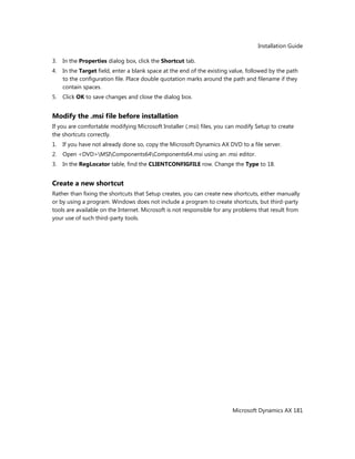 Installation Guide
Microsoft Dynamics AX 181
3. In the Properties dialog box, click the Shortcut tab.
4. In the Target field, enter a blank space at the end of the existing value, followed by the path
to the configuration file. Place double quotation marks around the path and filename if they
contain spaces.
5. Click OK to save changes and close the dialog box.
Modify the .msi file before installation
If you are comfortable modifying Microsoft Installer (.msi) files, you can modify Setup to create
the shortcuts correctly.
1. If you have not already done so, copy the Microsoft Dynamics AX DVD to a file server.
2. Open <DVD>MSIComponents64Components64.msi using an .msi editor.
3. In the RegLocator table, find the CLIENTCONFIGFILE row. Change the Type to 18.
Create a new shortcut
Rather than fixing the shortcuts that Setup creates, you can create new shortcuts, either manually
or by using a program. Windows does not include a program to create shortcuts, but third-party
tools are available on the Internet. Microsoft is not responsible for any problems that result from
your use of such third-party tools.
 