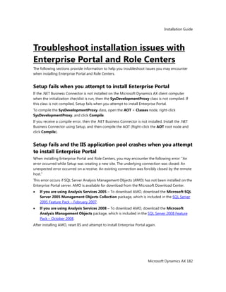 Installation Guide
Microsoft Dynamics AX 182
Troubleshoot installation issues with
Enterprise Portal and Role Centers
The following sections provide information to help you troubleshoot issues you may encounter
when installing Enterprise Portal and Role Centers.
Setup fails when you attempt to install Enterprise Portal
If the .NET Business Connector is not installed on the Microsoft Dynamics AX client computer
when the initialization checklist is run, then the SysDevelopmentProxy class is not compiled. If
this class is not compiled, Setup fails when you attempt to install Enterprise Portal.
To compile the SysDevelopmentProxy class, open the AOT > Classes node, right-click
SysDevelopmentProxy, and click Compile.
If you receive a compile error, then the .NET Business Connector is not installed. Install the .NET
Business Connector using Setup, and then compile the AOT (Right-click the AOT root node and
click Compile).
Setup fails and the IIS application pool crashes when you attempt
to install Enterprise Portal
When installing Enterprise Portal and Role Centers, you may encounter the following error: ―An
error occurred while Setup was creating a new site. The underlying connection was closed: An
unexpected error occurred on a receive. An existing connection was forcibly closed by the remote
host.‖
This error occurs if SQL Server Analysis Management Objects (AMO) has not been installed on the
Enterprise Portal server. AMO is available for download from the Microsoft Download Center.
If you are using Analysis Services 2005 – To download AMO, download the Microsoft SQL
Server 2005 Management Objects Collection package, which is included in the SQL Server
2005 Feature Pack – February 2007.
If you are using Analysis Services 2008 – To download AMO, download the Microsoft
Analysis Management Objects package, which is included in the SQL Server 2008 Feature
Pack – October 2008.
After installing AMO, reset IIS and attempt to install Enterprise Portal again.
 