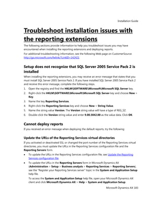 Installation Guide
Microsoft Dynamics AX 183
Troubleshoot installation issues with
the reporting extensions
The following sections provide information to help you troubleshoot issues you may have
encountered when installing the reporting extensions and deploying reports.
For additional troubleshooting information, see the following Web page on CustomerSource:
http://go.microsoft.com/fwlink/?LinkID=142421
Setup does not recognize that SQL Server 2005 Service Pack 2 is
installed
When installing the reporting extensions, you may receive an error message that states that you
must install SQL Server 2005 Service Pack 2. If you have installed SQL Server 2005 Service Pack 2
and receive this error message, complete the following steps.
1. Open the registry and find the HKLMSOFTWAREMicrosoftMicrosoft SQL Server key.
2. Right-click the HKLMSOFTWAREMicrosoftMicrosoft SQL Server key and choose New >
Key.
3. Name the key Reporting Services.
4. Right-click the Reporting Services key and choose New > String Value.
5. Name the string value Version. The Version string value will have a type of REG_SZ.
6. Double-click the Version string value and enter 9.00.3042.00 as the value data. Click OK.
Cannot deploy reports
If you received an error message when deploying the default reports, try the following:
Update the URLs of the Reporting Services virtual directories
If you activated or deactivated SSL or changed the port number of the Reporting Services virtual
directories, you must update the URLs in the Reporting Services configuration file and the
Reporting Servers form.
To update the URLs in the Reporting Services configuration file, see Update the Reporting
Services configuration file.
To update the URLs in the Reporting Servers form in Microsoft Dynamics AX
(Administration > Setup > Business analysis > Reporting Services > Reporting Servers),
see the "Register your Reporting Services server" topic in the System and Application Setup
help file.
To access the System and Application Setup help file, open your Microsoft Dynamics AX
client and click Microsoft Dynamics AX > Help > System and Application Setup.
 