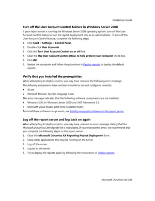 Installation Guide
Microsoft Dynamics AX 184
Turn off the User Account Control feature in Windows Server 2008
If your report server is running the Windows Server 2008 operating system, turn off the User
Account Control feature or run the report deployment tool as an administrator. To turn off the
User Account Control feature, complete the following steps.
1. Click Start > Settings > Control Panel.
2. Double-click User Accounts.
3. Click the Turn User Account Control on or off link.
4. Clear the Use User Account Control (UAC) to help protect your computer check box.
5. Click OK.
6. Restart the computer and follow the procedure in Deploy reports to deploy the default
reports.
Verify that you installed the prerequisites
When attempting to deploy reports, you may have received the following error message:
The following components have not been installed or are not configured correctly:
AL.exe
Microsoft Domain-Specific Language Tools
This error message indicates that the following software components are not installed:
Windows SDK for Windows Server 2008 and .NET Framework 3.5
Microsoft Visual Studio 2008 Shell (isolated mode)
To install these software components, see Install prerequisite software on the report server.
Log off the report server and log back on again
When attempting to deploy reports, you may have received an error message stating that the
Microsoft.Dynamics.ClrBridge.dll file is not loaded. If you received this error, we recommend that
you complete the following steps on the report server.
1. Close the Microsoft Dynamics AX Reporting Project Deployment form.
2. Close other applications that may be running on the server.
3. Log off the server.
4. Log on to the server.
5. Try to deploy the reports again by following the instructions in Deploy reports.
 