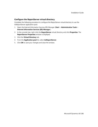 Installation Guide
Microsoft Dynamics AX 186
Configure the ReportServer virtual directory
Complete the following procedure to configure the ReportServer virtual directory to use the
AxReportServer application pool.
1. Open the Internet Information Services (IIS) Manager (Start > Administrative Tools >
Internet Information Services (IIS) Manager.)
2. In the console tree, right-click the ReportServer virtual directory and click Properties. The
ReportServer Properties window is displayed.
3. Click the Virtual Directory tab.
4. From the Application pool list, select AxReportServer.
5. Click OK to save your changes and close the window.
 